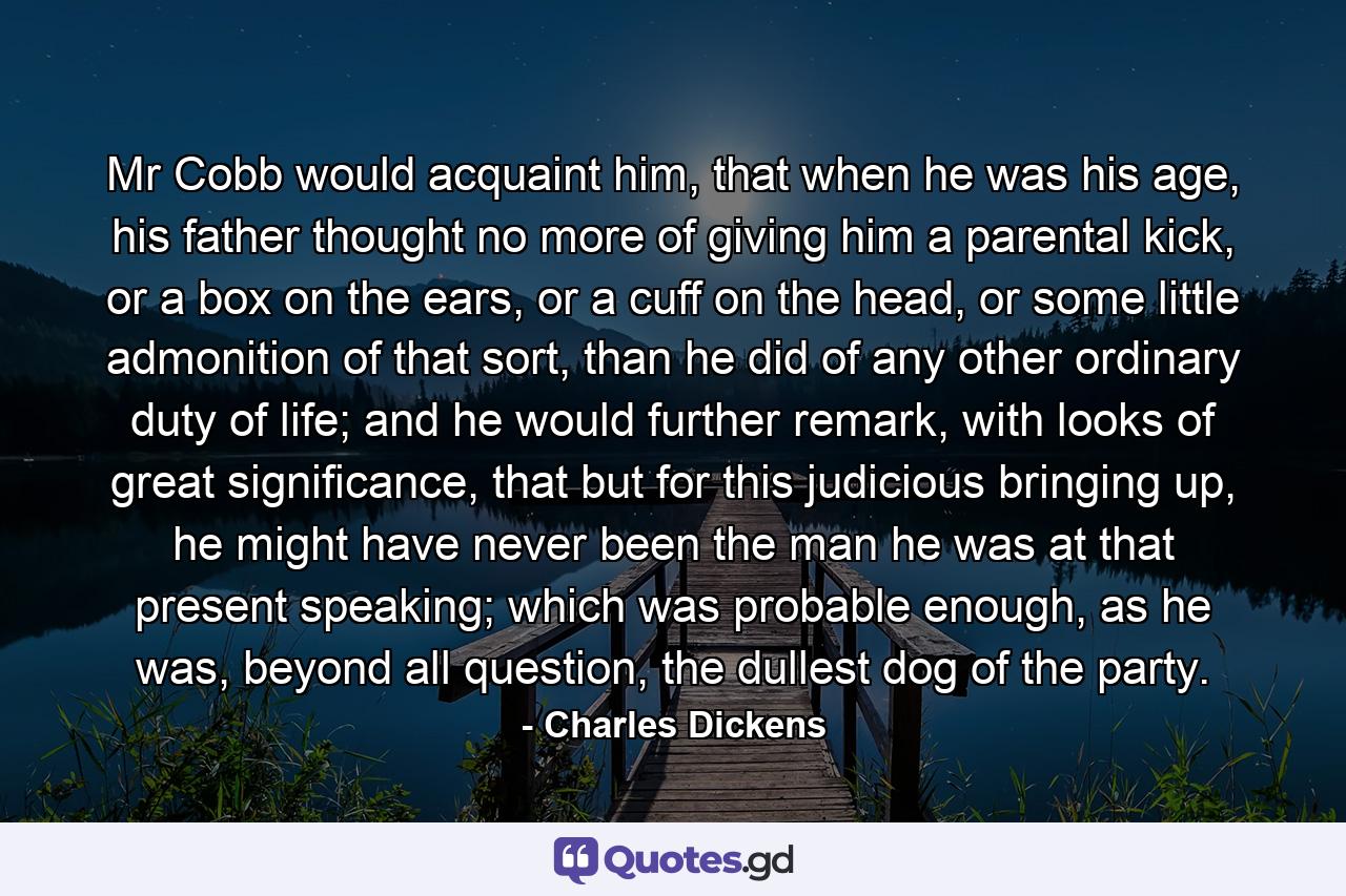 Mr Cobb would acquaint him, that when he was his age, his father thought no more of giving him a parental kick, or a box on the ears, or a cuff on the head, or some little admonition of that sort, than he did of any other ordinary duty of life; and he would further remark, with looks of great significance, that but for this judicious bringing up, he might have never been the man he was at that present speaking; which was probable enough, as he was, beyond all question, the dullest dog of the party. - Quote by Charles Dickens