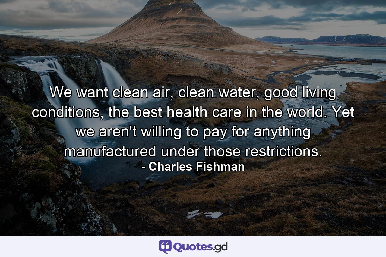 We want clean air, clean water, good living conditions, the best health care in the world. Yet we aren't willing to pay for anything manufactured under those restrictions. - Quote by Charles Fishman