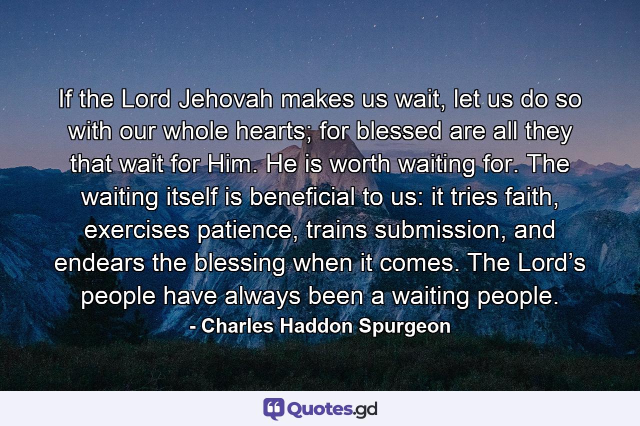 If the Lord Jehovah makes us wait, let us do so with our whole hearts; for blessed are all they that wait for Him. He is worth waiting for. The waiting itself is beneficial to us: it tries faith, exercises patience, trains submission, and endears the blessing when it comes. The Lord’s people have always been a waiting people. - Quote by Charles Haddon Spurgeon