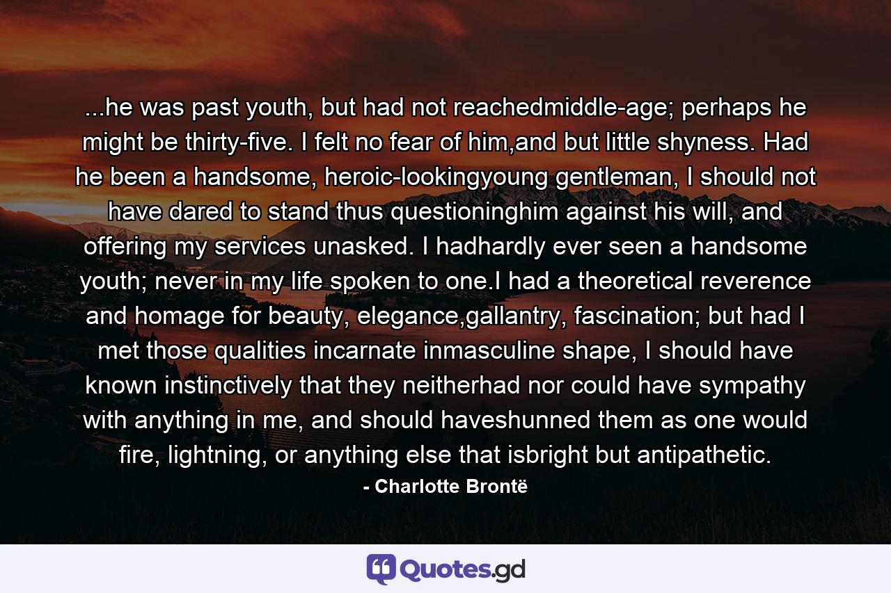 ...he was past youth, but had not reachedmiddle-age; perhaps he might be thirty-five. I felt no fear of him,and but little shyness. Had he been a handsome, heroic-lookingyoung gentleman, I should not have dared to stand thus questioninghim against his will, and offering my services unasked. I hadhardly ever seen a handsome youth; never in my life spoken to one.I had a theoretical reverence and homage for beauty, elegance,gallantry, fascination; but had I met those qualities incarnate inmasculine shape, I should have known instinctively that they neitherhad nor could have sympathy with anything in me, and should haveshunned them as one would fire, lightning, or anything else that isbright but antipathetic. - Quote by Charlotte Brontë