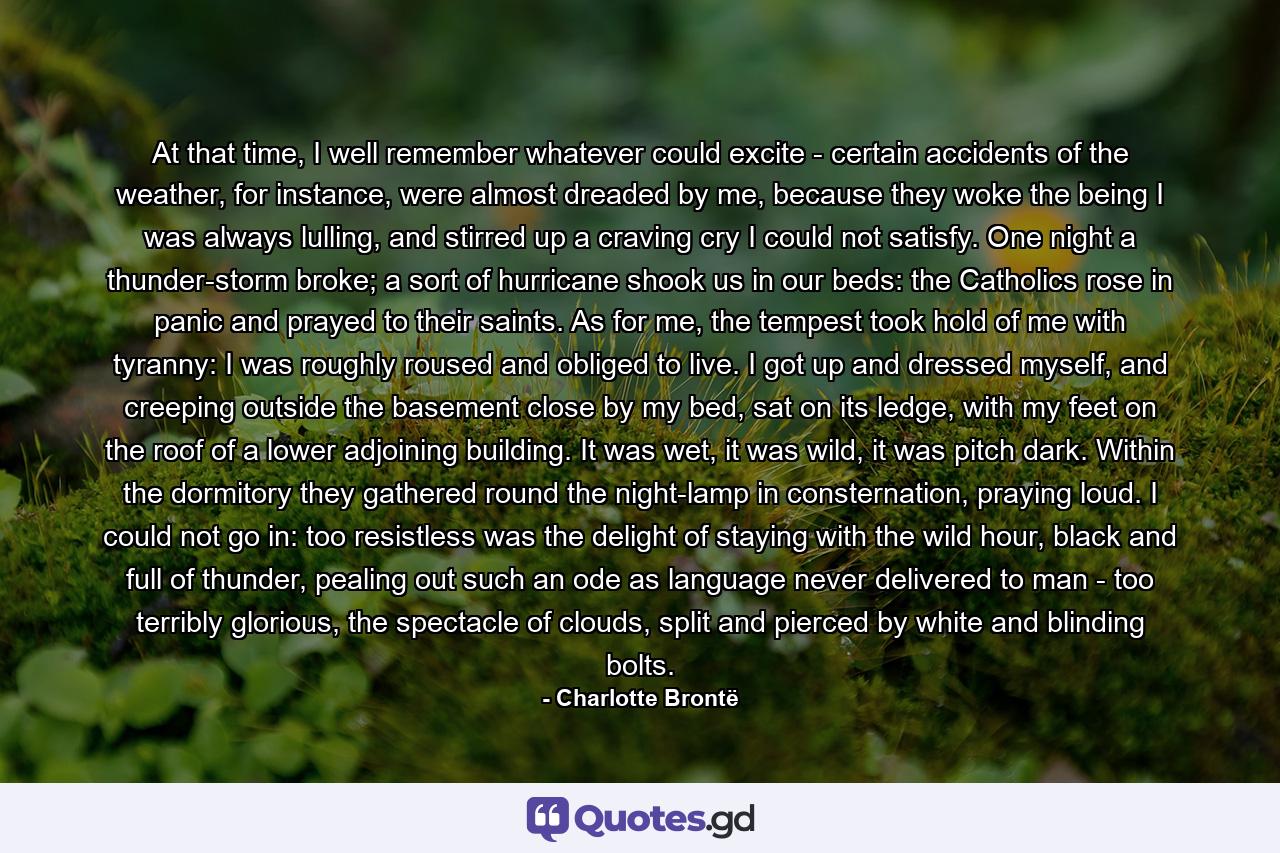 At that time, I well remember whatever could excite - certain accidents of the weather, for instance, were almost dreaded by me, because they woke the being I was always lulling, and stirred up a craving cry I could not satisfy. One night a thunder-storm broke; a sort of hurricane shook us in our beds: the Catholics rose in panic and prayed to their saints. As for me, the tempest took hold of me with tyranny: I was roughly roused and obliged to live. I got up and dressed myself, and creeping outside the basement close by my bed, sat on its ledge, with my feet on the roof of a lower adjoining building. It was wet, it was wild, it was pitch dark. Within the dormitory they gathered round the night-lamp in consternation, praying loud. I could not go in: too resistless was the delight of staying with the wild hour, black and full of thunder, pealing out such an ode as language never delivered to man - too terribly glorious, the spectacle of clouds, split and pierced by white and blinding bolts. - Quote by Charlotte Brontë