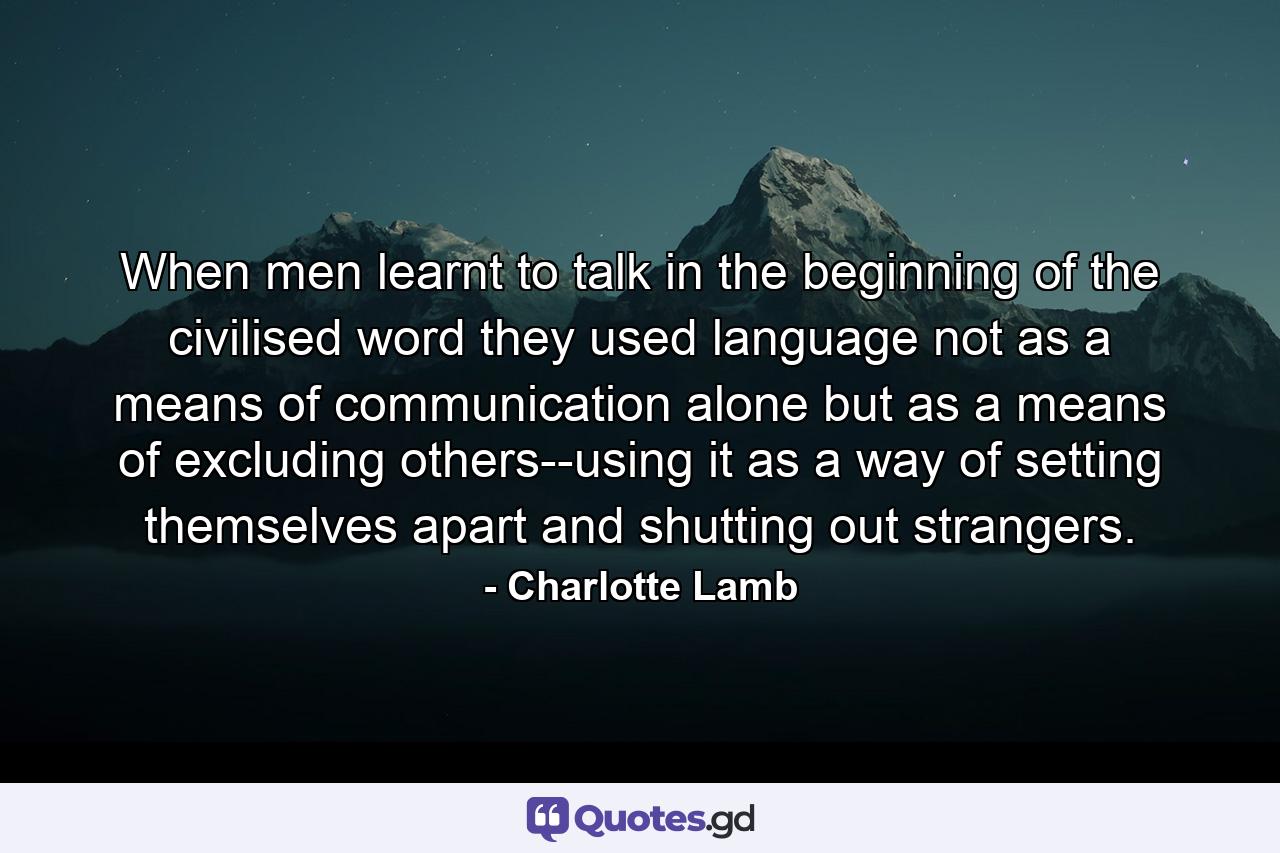 When men learnt to talk in the beginning of the civilised word they used language not as a means of communication alone but as a means of excluding others--using it as a way of setting themselves apart and shutting out strangers. - Quote by Charlotte Lamb