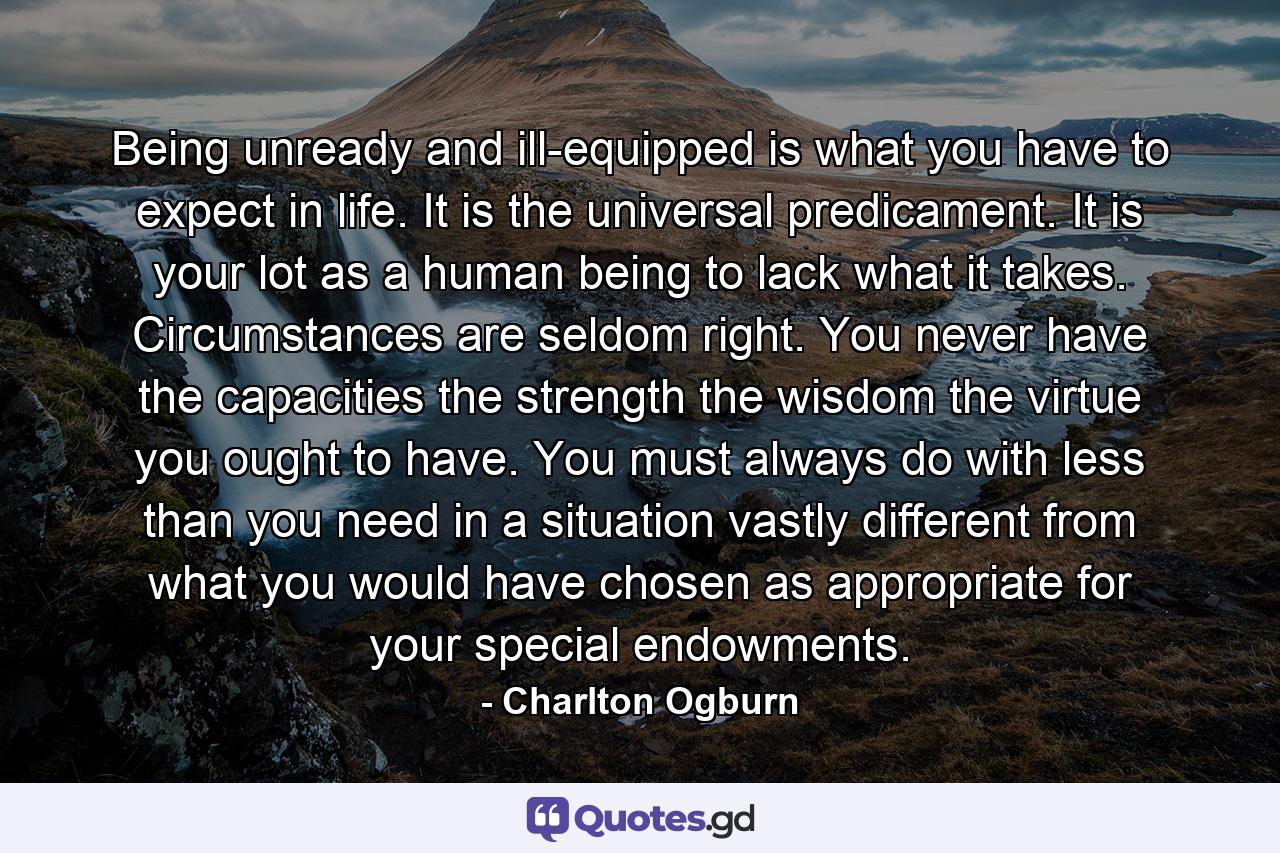 Being unready and ill-equipped is what you have to expect in life. It is the universal predicament. It is your lot as a human being to lack what it takes. Circumstances are seldom right. You never have the capacities  the strength  the wisdom  the virtue you ought to have. You must always do with less than you need in a situation vastly different from what you would have chosen as appropriate for your special endowments. - Quote by Charlton Ogburn