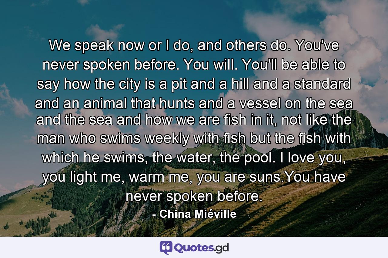 We speak now or I do, and others do. You've never spoken before. You will. You'll be able to say how the city is a pit and a hill and a standard and an animal that hunts and a vessel on the sea and the sea and how we are fish in it, not like the man who swims weekly with fish but the fish with which he swims, the water, the pool. I love you, you light me, warm me, you are suns.You have never spoken before. - Quote by China Miéville