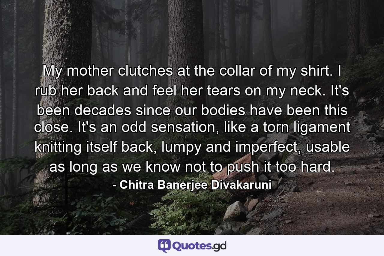 My mother clutches at the collar of my shirt. I rub her back and feel her tears on my neck. It's been decades since our bodies have been this close. It's an odd sensation, like a torn ligament knitting itself back, lumpy and imperfect, usable as long as we know not to push it too hard. - Quote by Chitra Banerjee Divakaruni