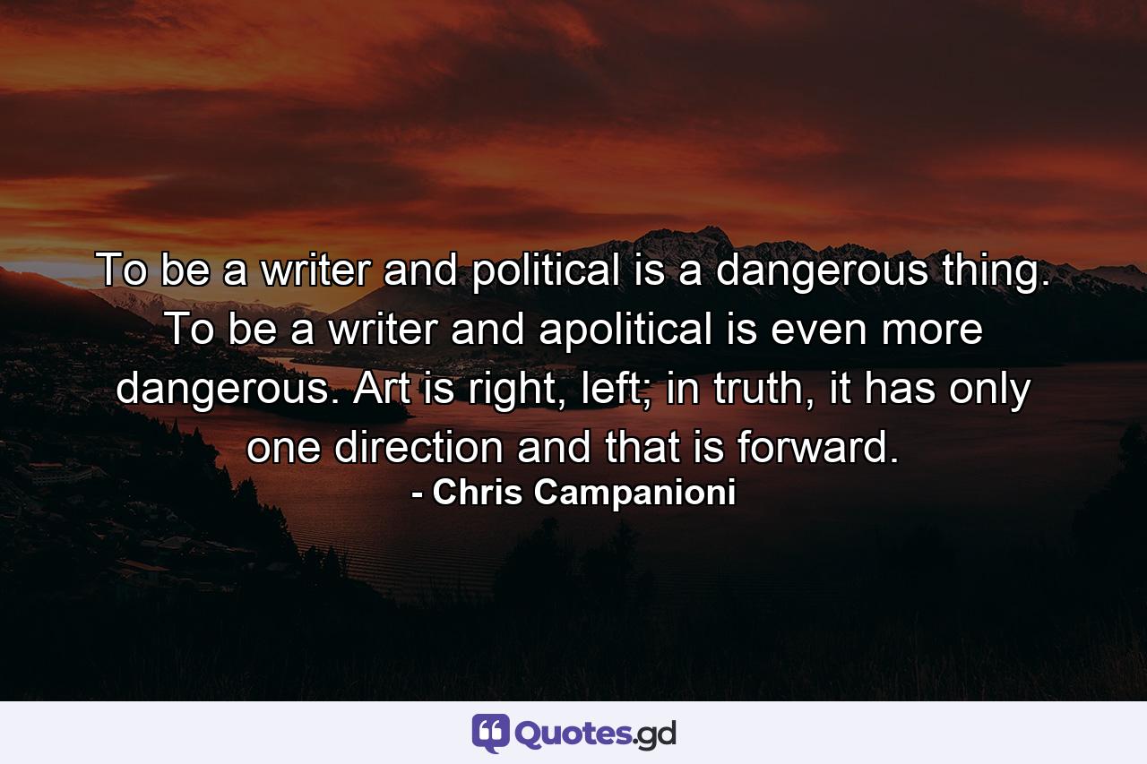 To be a writer and political is a dangerous thing. To be a writer and apolitical is even more dangerous. Art is right, left; in truth, it has only one direction and that is forward. - Quote by Chris Campanioni