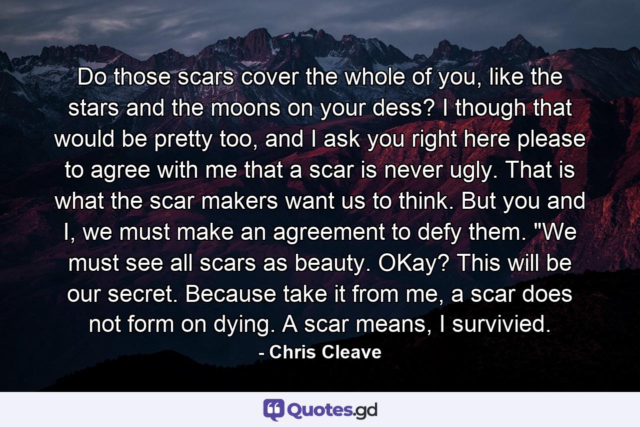 Do those scars cover the whole of you, like the stars and the moons on your dess? I though that would be pretty too, and I ask you right here please to agree with me that a scar is never ugly. That is what the scar makers want us to think. But you and I, we must make an agreement to defy them. 