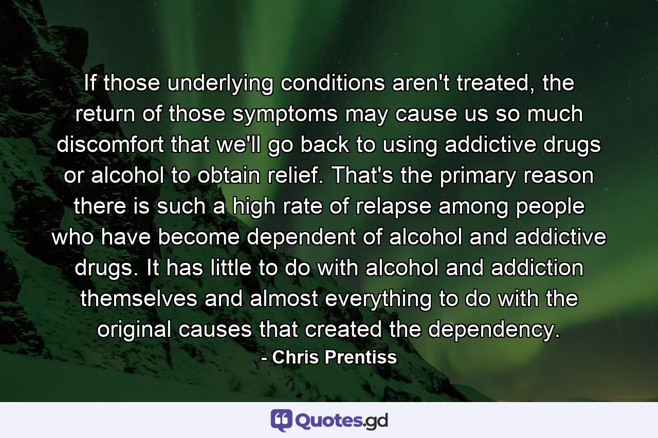 If those underlying conditions aren't treated, the return of those symptoms may cause us so much discomfort that we'll go back to using addictive drugs or alcohol to obtain relief. That's the primary reason there is such a high rate of relapse among people who have become dependent of alcohol and addictive drugs. It has little to do with alcohol and addiction themselves and almost everything to do with the original causes that created the dependency. - Quote by Chris Prentiss