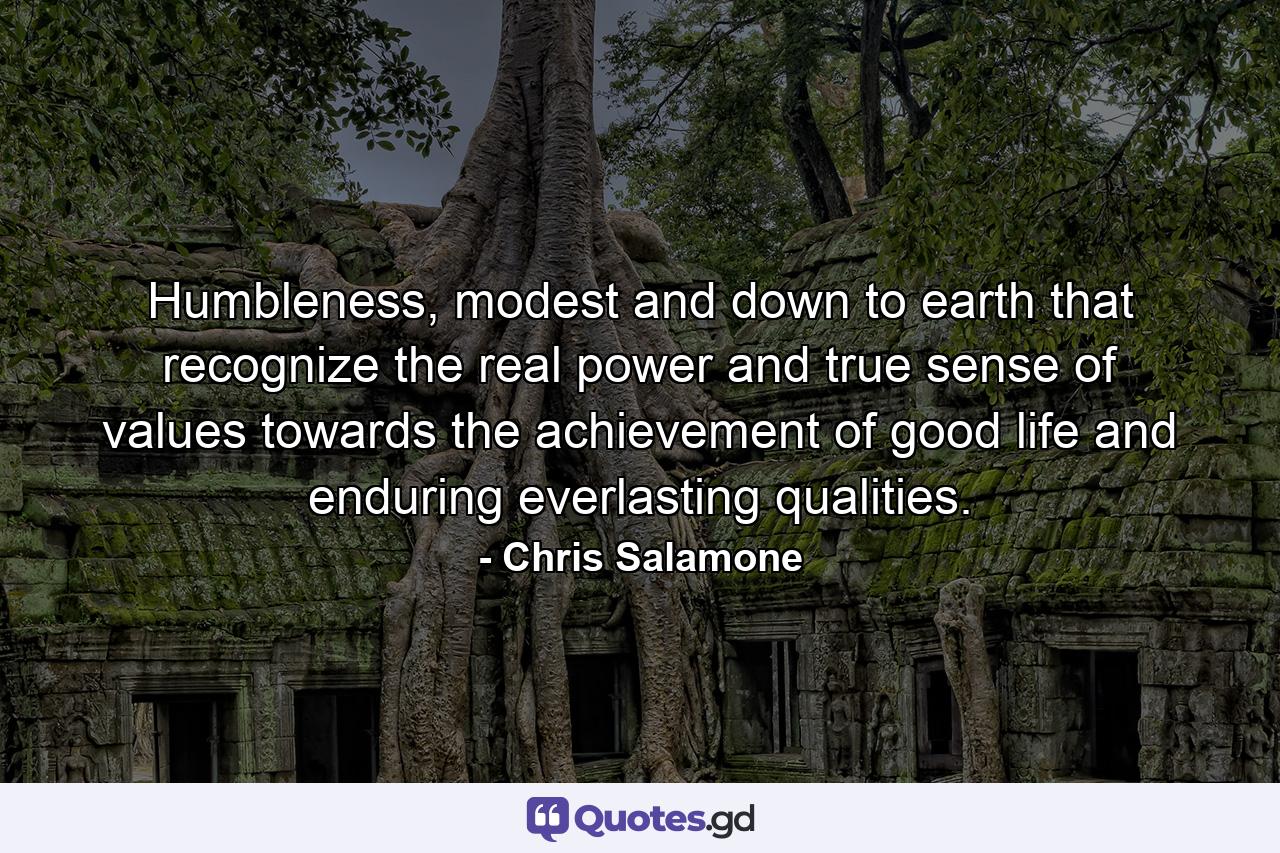 Humbleness, modest and down to earth that recognize the real power and true sense of values towards the achievement of good life and enduring everlasting qualities. - Quote by Chris Salamone