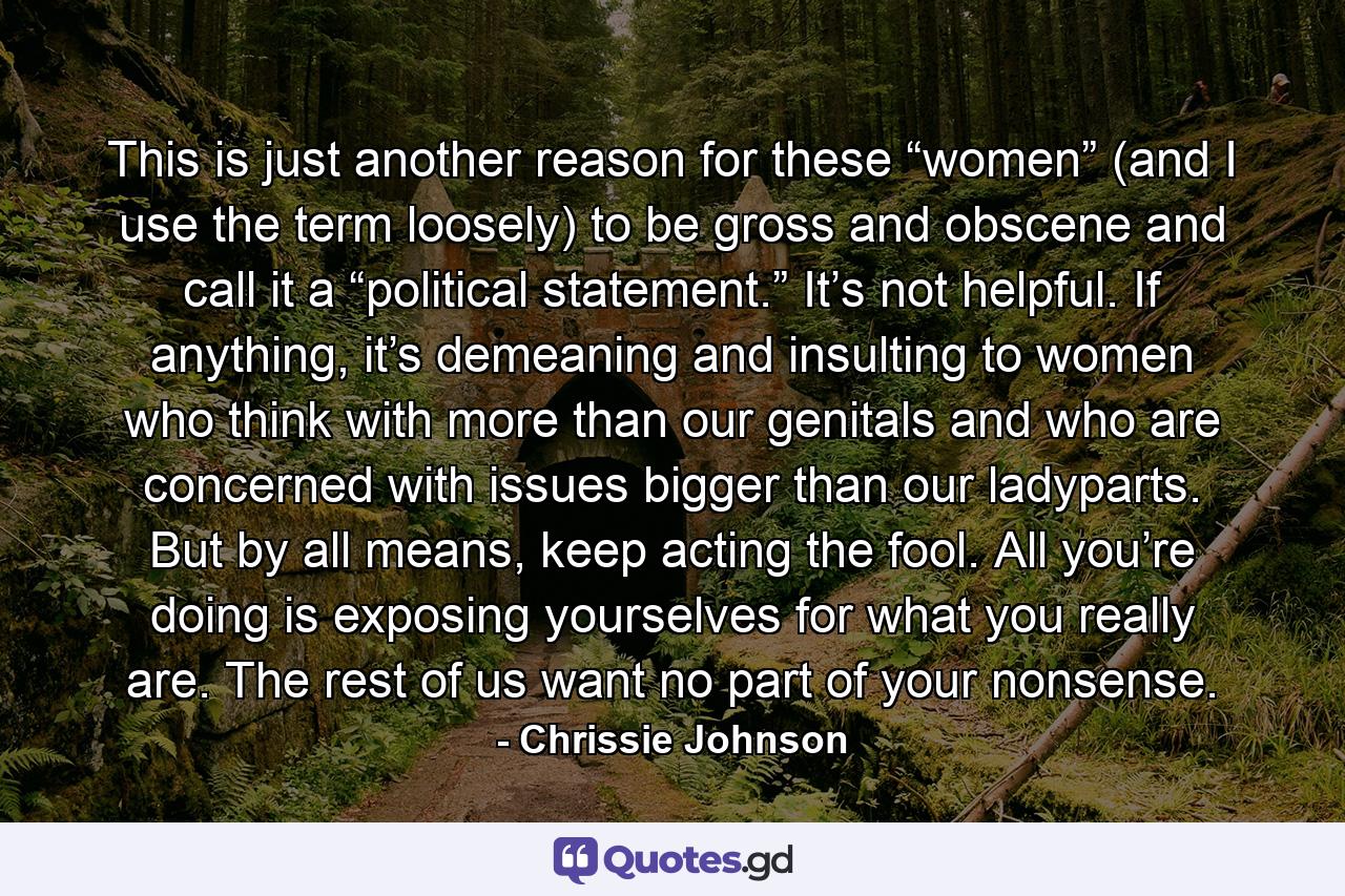 This is just another reason for these “women” (and I use the term loosely) to be gross and obscene and call it a “political statement.” It’s not helpful. If anything, it’s demeaning and insulting to women who think with more than our genitals and who are concerned with issues bigger than our ladyparts. But by all means, keep acting the fool. All you’re doing is exposing yourselves for what you really are. The rest of us want no part of your nonsense. - Quote by Chrissie Johnson