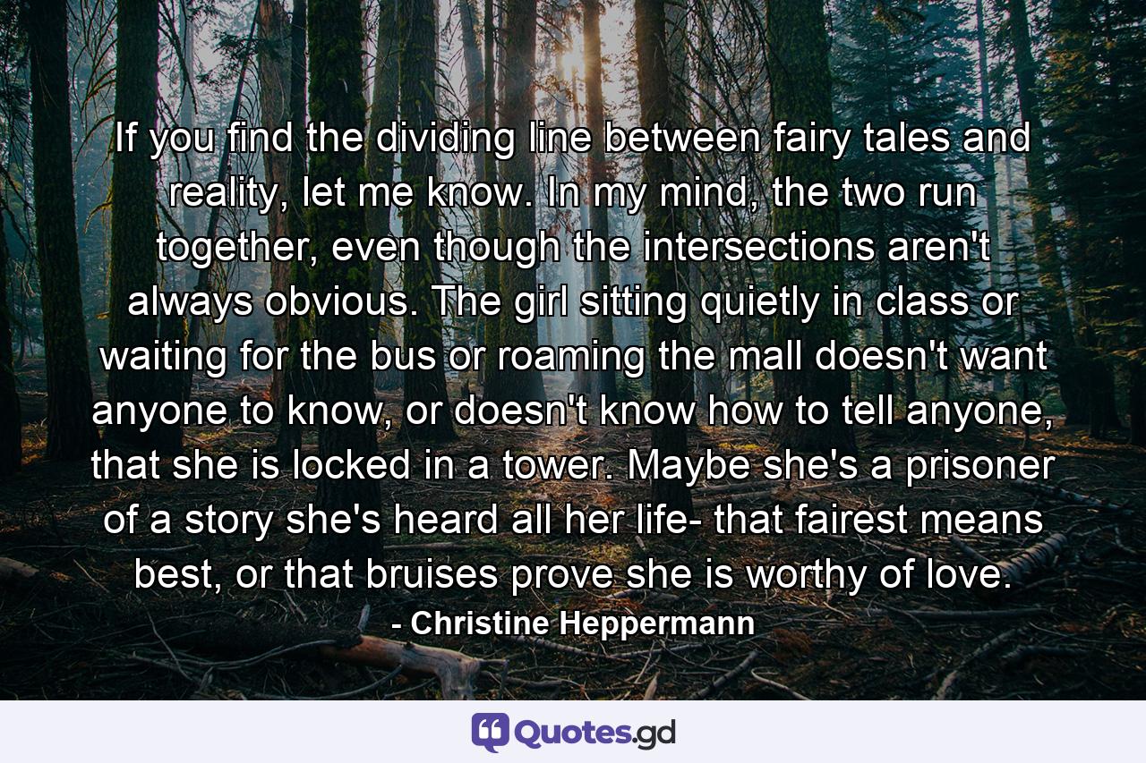 If you find the dividing line between fairy tales and reality, let me know. In my mind, the two run together, even though the intersections aren't always obvious. The girl sitting quietly in class or waiting for the bus or roaming the mall doesn't want anyone to know, or doesn't know how to tell anyone, that she is locked in a tower. Maybe she's a prisoner of a story she's heard all her life- that fairest means best, or that bruises prove she is worthy of love. - Quote by Christine Heppermann