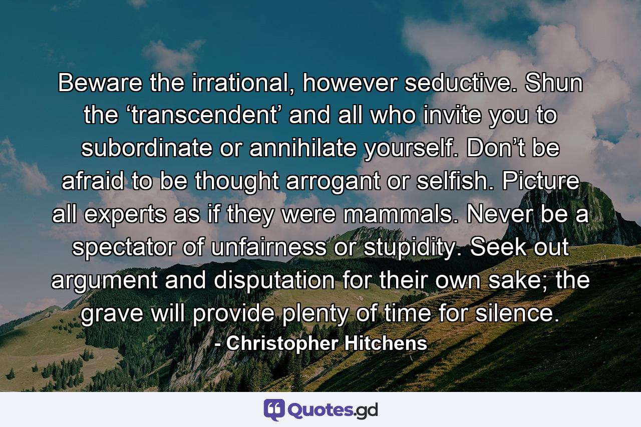 Beware the irrational, however seductive. Shun the ‘transcendent’ and all who invite you to subordinate or annihilate yourself. Don’t be afraid to be thought arrogant or selfish. Picture all experts as if they were mammals. Never be a spectator of unfairness or stupidity. Seek out argument and disputation for their own sake; the grave will provide plenty of time for silence. - Quote by Christopher Hitchens