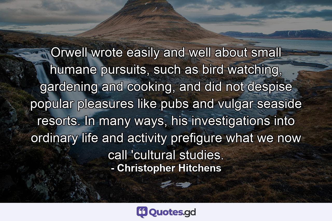 Orwell wrote easily and well about small humane pursuits, such as bird watching, gardening and cooking, and did not despise popular pleasures like pubs and vulgar seaside resorts. In many ways, his investigations into ordinary life and activity prefigure what we now call 'cultural studies. - Quote by Christopher Hitchens