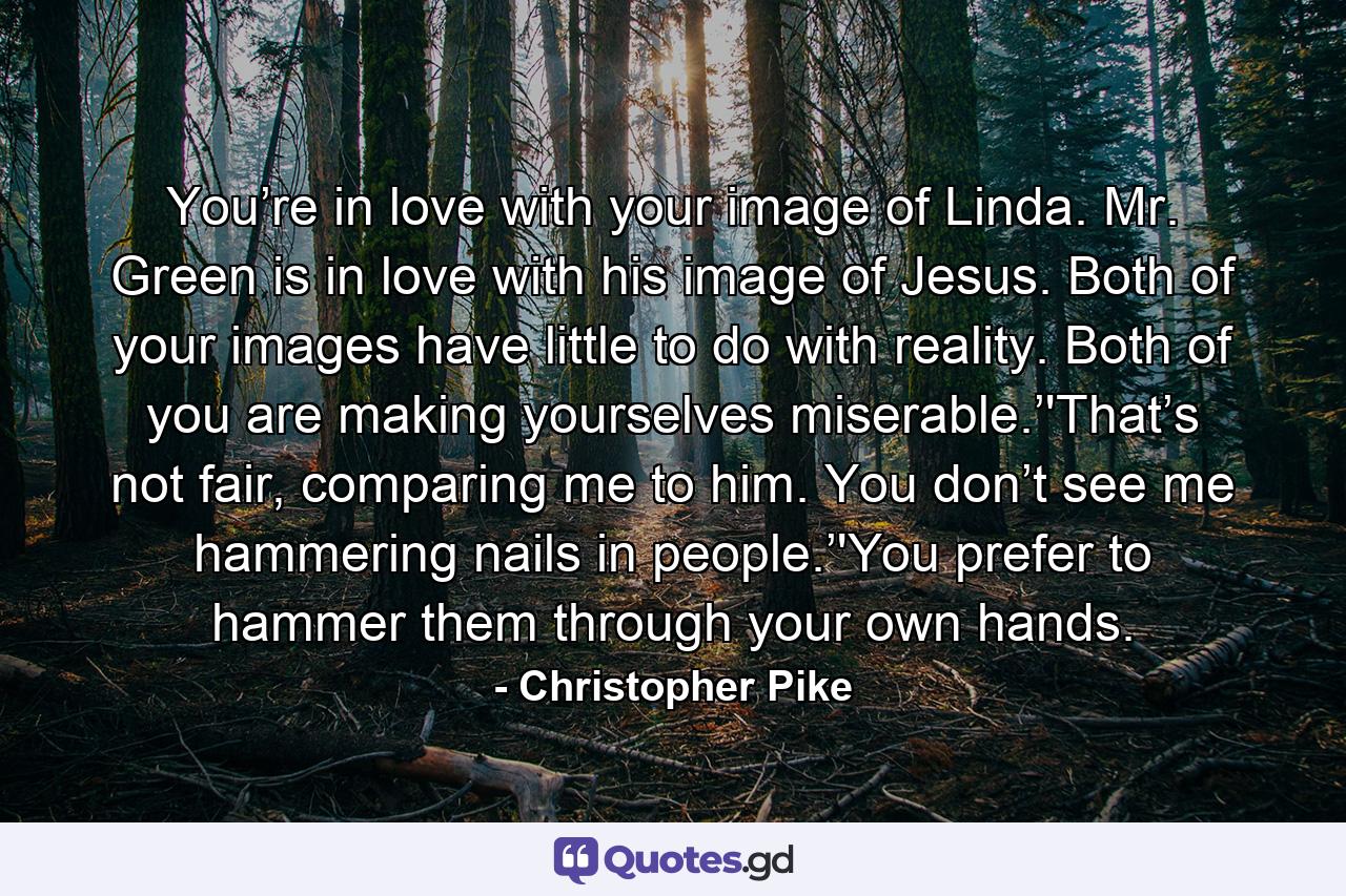 You’re in love with your image of Linda. Mr. Green is in love with his image of Jesus. Both of your images have little to do with reality. Both of you are making yourselves miserable.’'That’s not fair, comparing me to him. You don’t see me hammering nails in people.’'You prefer to hammer them through your own hands. - Quote by Christopher Pike