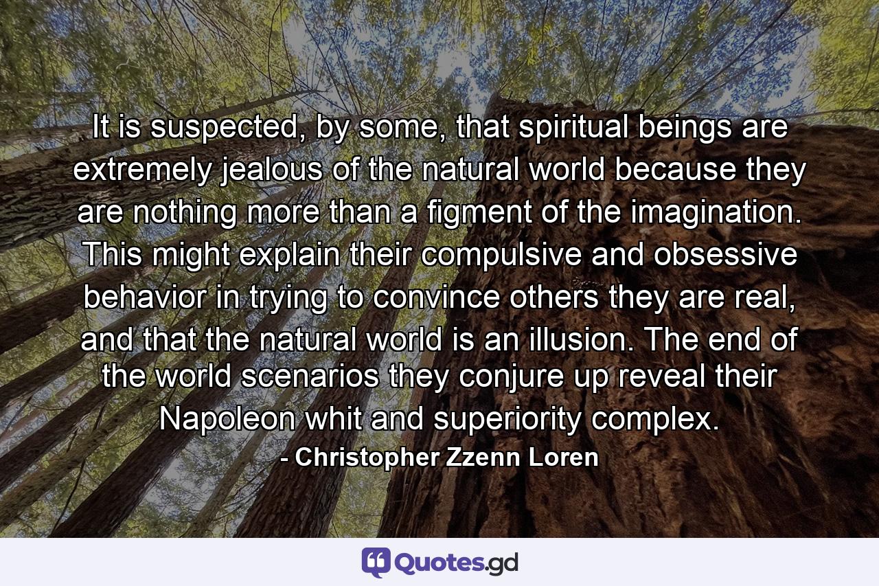 It is suspected, by some, that spiritual beings are extremely jealous of the natural world because they are nothing more than a figment of the imagination. This might explain their compulsive and obsessive behavior in trying to convince others they are real, and that the natural world is an illusion. The end of the world scenarios they conjure up reveal their Napoleon whit and superiority complex. - Quote by Christopher Zzenn Loren