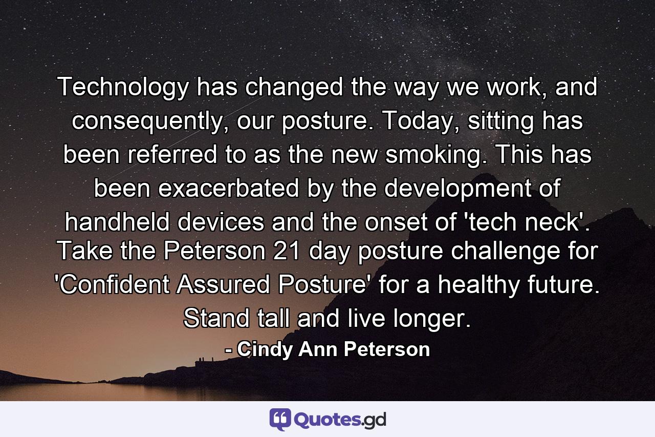 Technology has changed the way we work, and consequently, our posture. Today, sitting has been referred to as the new smoking. This has been exacerbated by the development of handheld devices and the onset of 'tech neck'. Take the Peterson 21 day posture challenge for 'Confident Assured Posture' for a healthy future. Stand tall and live longer. - Quote by Cindy Ann Peterson