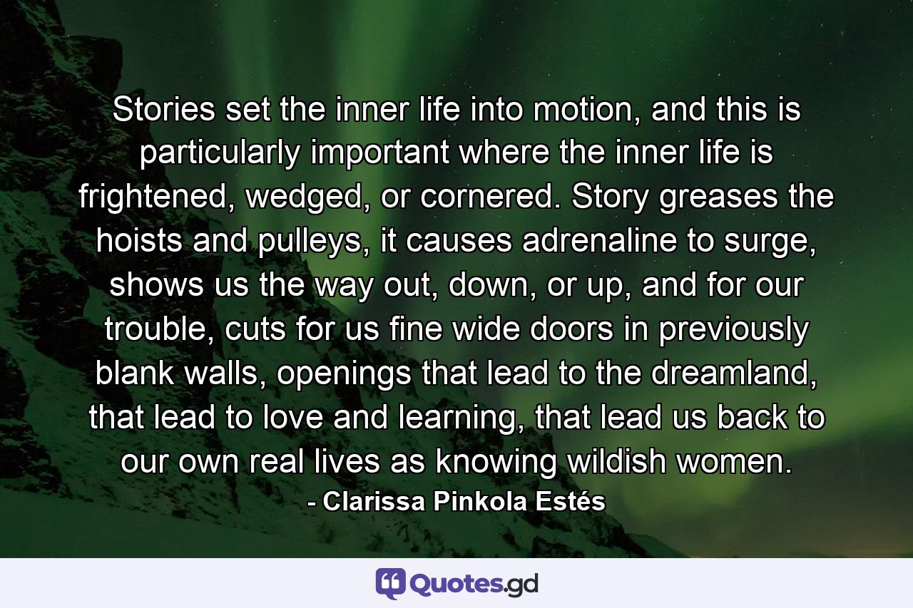 Stories set the inner life into motion, and this is particularly important where the inner life is frightened, wedged, or cornered. Story greases the hoists and pulleys, it causes adrenaline to surge, shows us the way out, down, or up, and for our trouble, cuts for us fine wide doors in previously blank walls, openings that lead to the dreamland, that lead to love and learning, that lead us back to our own real lives as knowing wildish women. - Quote by Clarissa Pinkola Estés