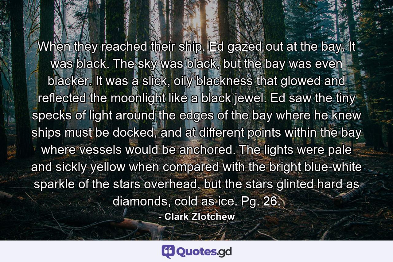 When they reached their ship, Ed gazed out at the bay. It was black. The sky was black, but the bay was even blacker. It was a slick, oily blackness that glowed and reflected the moonlight like a black jewel. Ed saw the tiny specks of light around the edges of the bay where he knew ships must be docked, and at different points within the bay where vessels would be anchored. The lights were pale and sickly yellow when compared with the bright blue-white sparkle of the stars overhead, but the stars glinted hard as diamonds, cold as ice. Pg. 26. - Quote by Clark Zlotchew