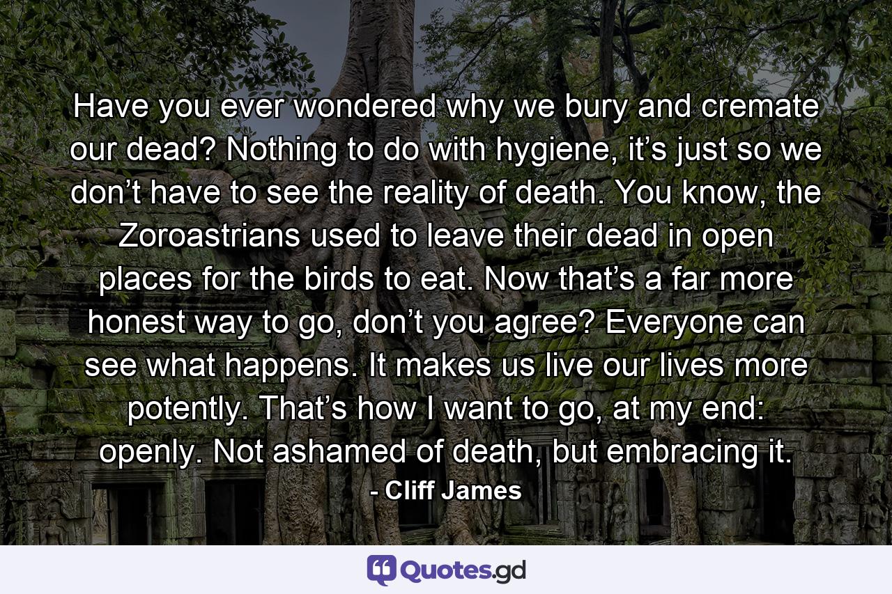 Have you ever wondered why we bury and cremate our dead? Nothing to do with hygiene, it’s just so we don’t have to see the reality of death. You know, the Zoroastrians used to leave their dead in open places for the birds to eat. Now that’s a far more honest way to go, don’t you agree? Everyone can see what happens. It makes us live our lives more potently. That’s how I want to go, at my end: openly. Not ashamed of death, but embracing it. - Quote by Cliff James