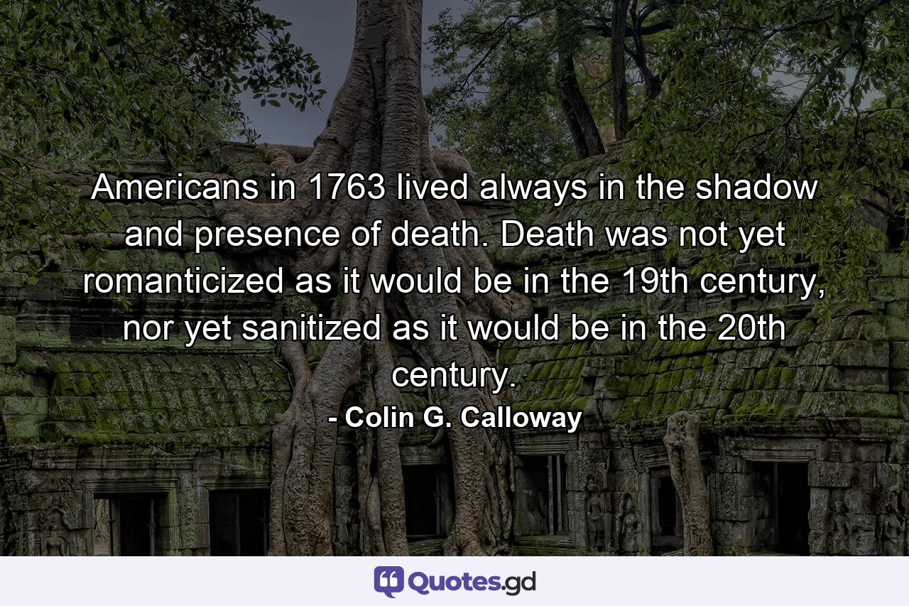 Americans in 1763 lived always in the shadow and presence of death. Death was not yet romanticized as it would be in the 19th century, nor yet sanitized as it would be in the 20th century. - Quote by Colin G. Calloway