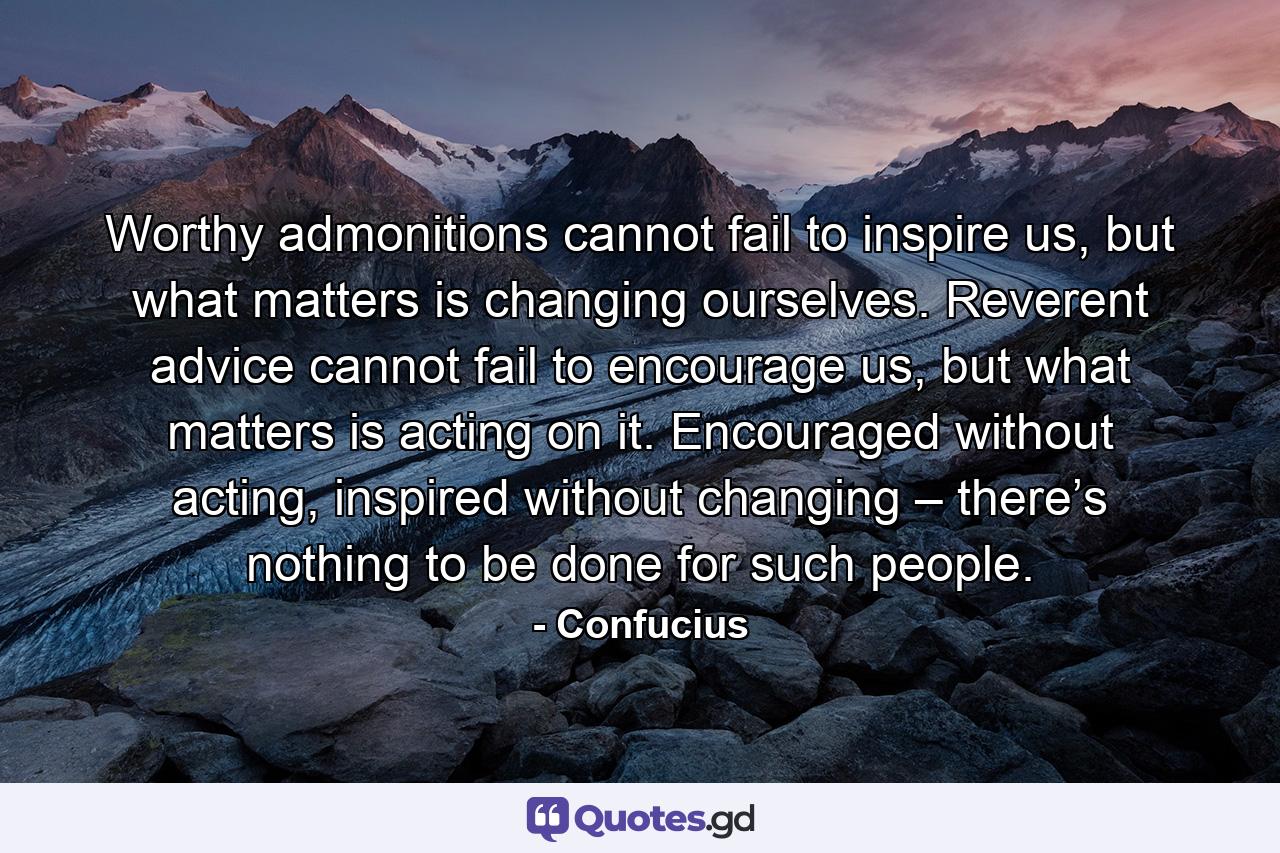 Worthy admonitions cannot fail to inspire us, but what matters is changing ourselves. Reverent advice cannot fail to encourage us, but what matters is acting on it. Encouraged without acting, inspired without changing – there’s nothing to be done for such people. - Quote by Confucius