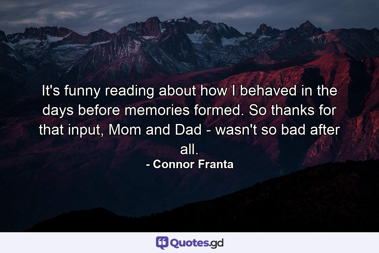 It's funny reading about how I behaved in the days before memories formed. So thanks for that input, Mom and Dad - wasn't so bad after all. - Quote by Connor Franta