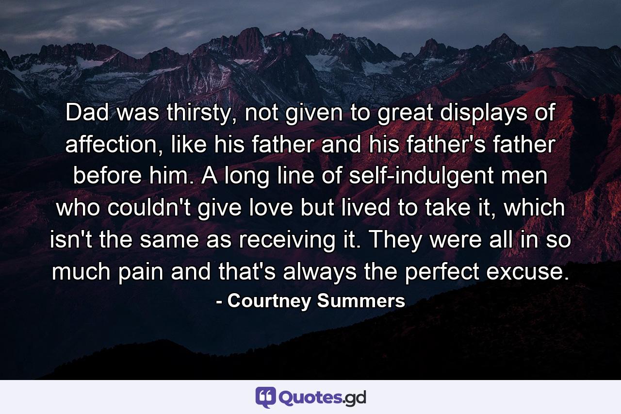 Dad was thirsty, not given to great displays of affection, like his father and his father's father before him. A long line of self-indulgent men who couldn't give love but lived to take it, which isn't the same as receiving it. They were all in so much pain and that's always the perfect excuse. - Quote by Courtney Summers