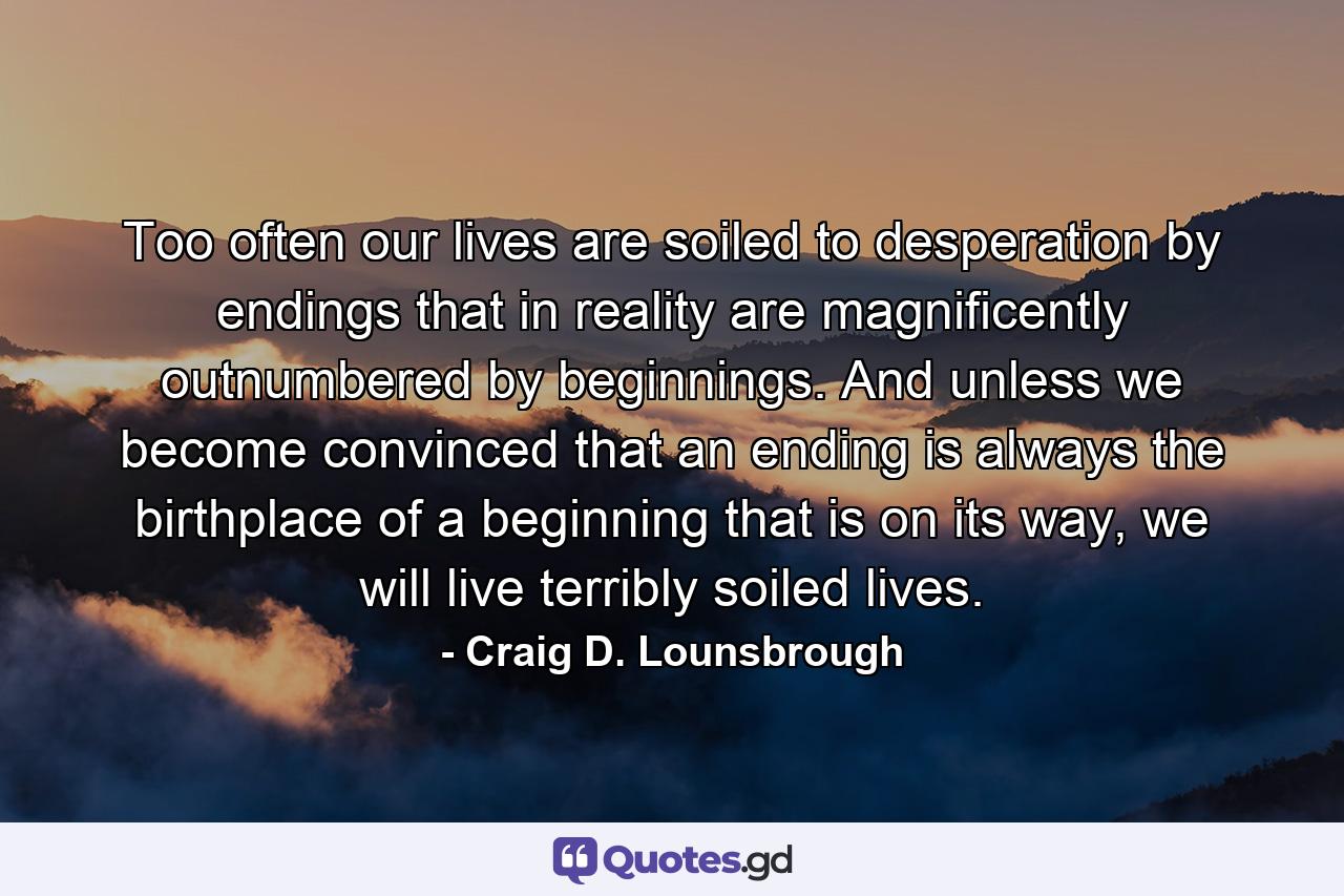 Too often our lives are soiled to desperation by endings that in reality are magnificently outnumbered by beginnings. And unless we become convinced that an ending is always the birthplace of a beginning that is on its way, we will live terribly soiled lives. - Quote by Craig D. Lounsbrough