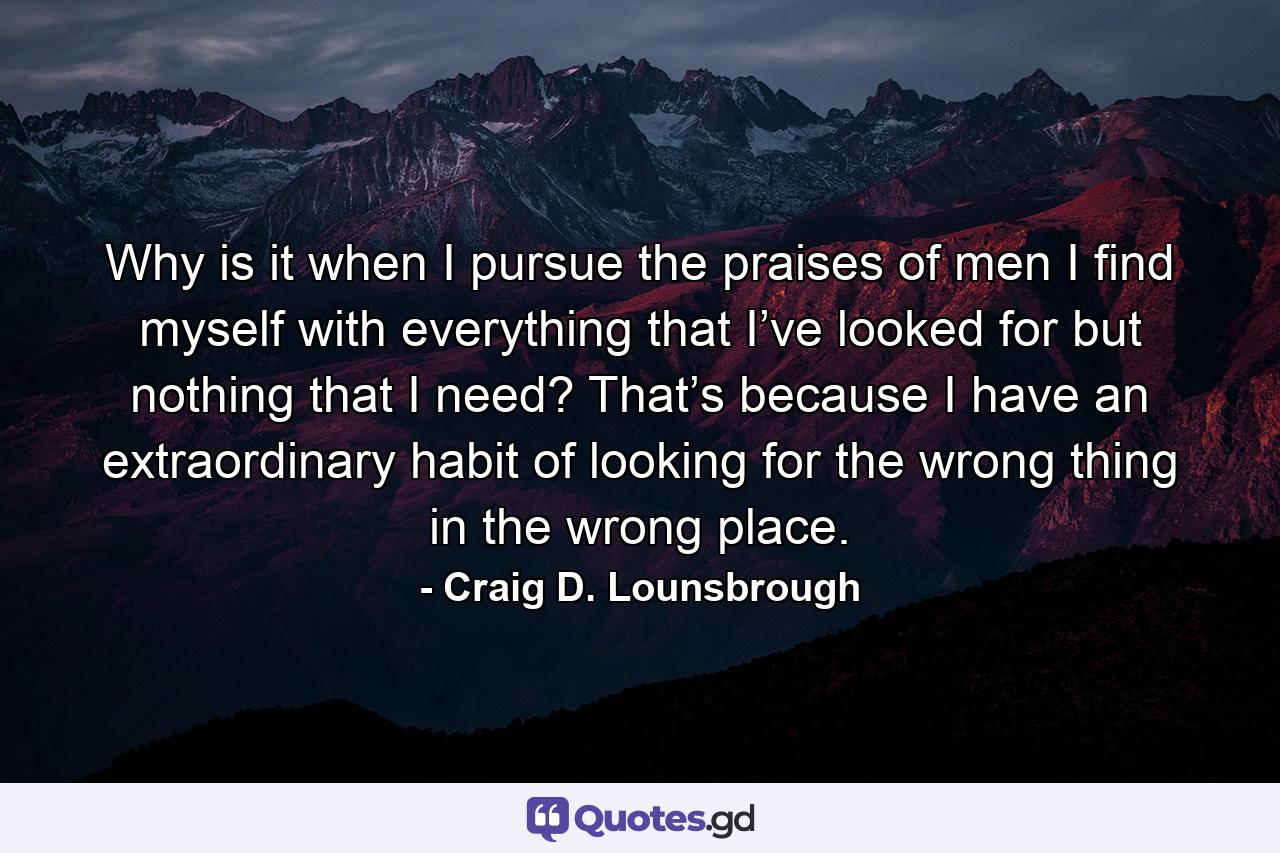 Why is it when I pursue the praises of men I find myself with everything that I’ve looked for but nothing that I need? That’s because I have an extraordinary habit of looking for the wrong thing in the wrong place. - Quote by Craig D. Lounsbrough