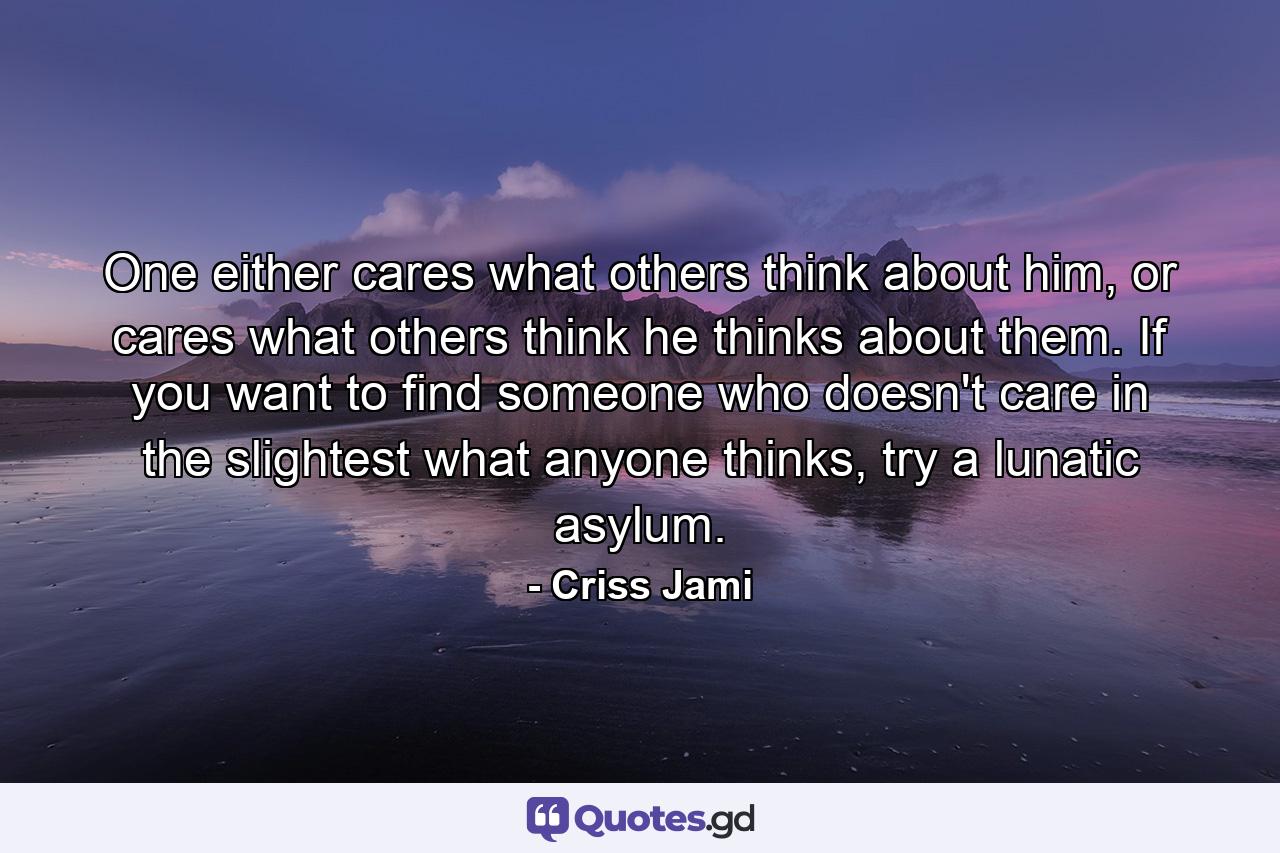 One either cares what others think about him, or cares what others think he thinks about them. If you want to find someone who doesn't care in the slightest what anyone thinks, try a lunatic asylum. - Quote by Criss Jami