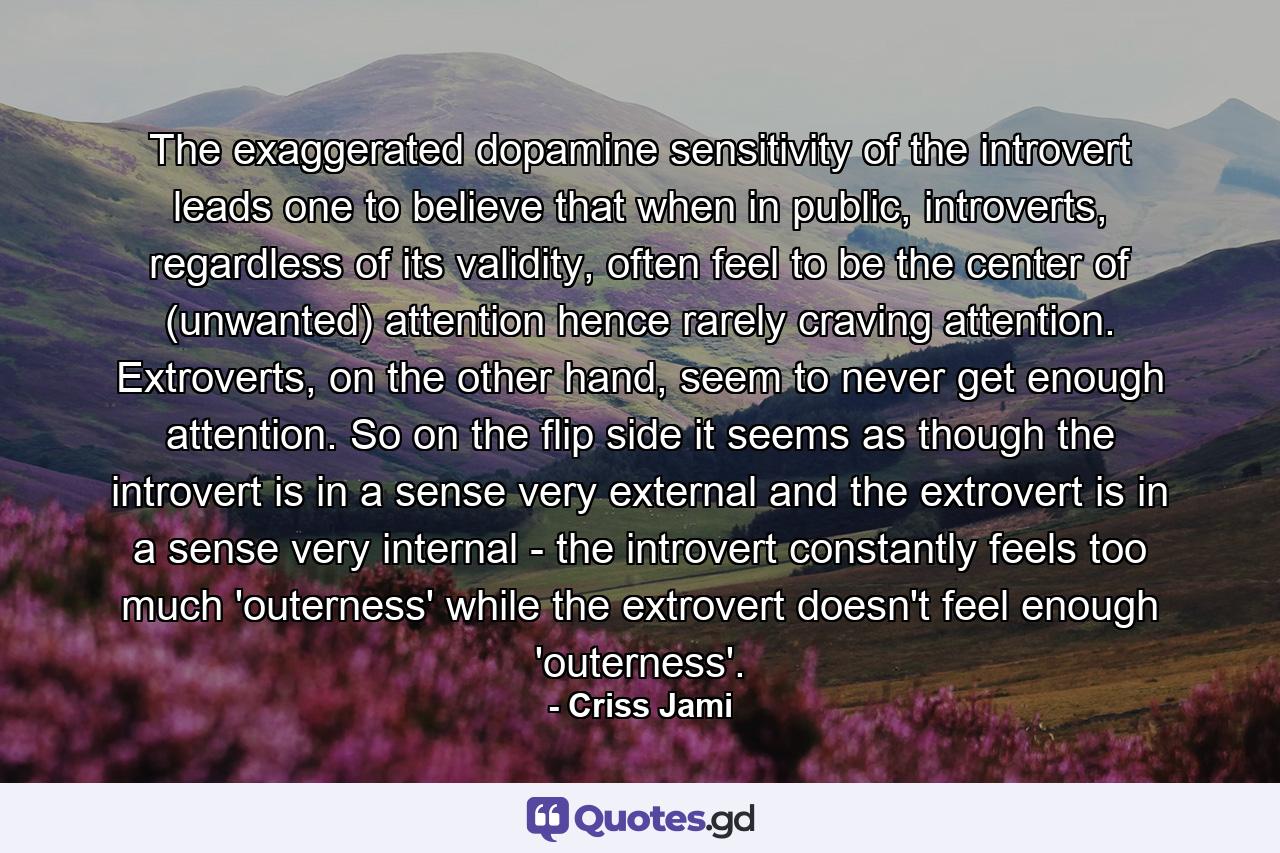 The exaggerated dopamine sensitivity of the introvert leads one to believe that when in public, introverts, regardless of its validity, often feel to be the center of (unwanted) attention hence rarely craving attention. Extroverts, on the other hand, seem to never get enough attention. So on the flip side it seems as though the introvert is in a sense very external and the extrovert is in a sense very internal - the introvert constantly feels too much 'outerness' while the extrovert doesn't feel enough 'outerness'. - Quote by Criss Jami