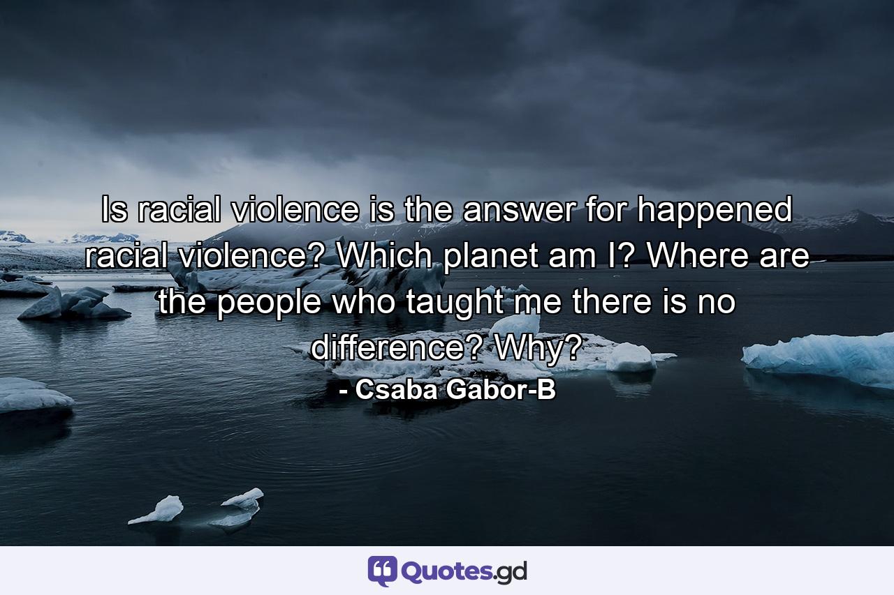 Is racial violence is the answer for happened racial violence? Which planet am I? Where are the people who taught me there is no difference? Why? - Quote by Csaba Gabor-B