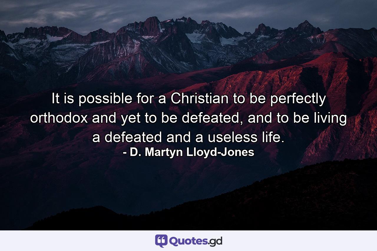 It is possible for a Christian to be perfectly orthodox and yet to be defeated, and to be living a defeated and a useless life. - Quote by D. Martyn Lloyd-Jones