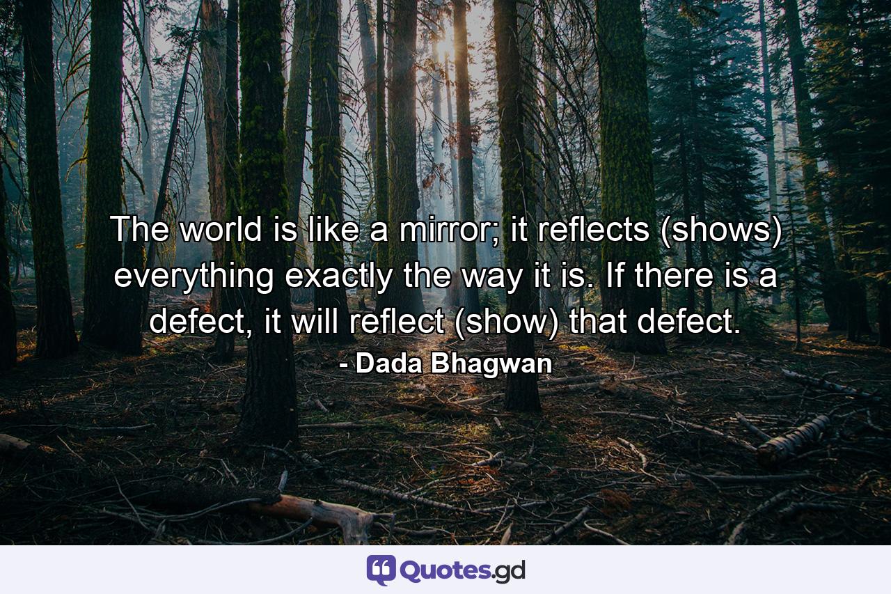 The world is like a mirror; it reflects (shows) everything exactly the way it is. If there is a defect, it will reflect (show) that defect. - Quote by Dada Bhagwan