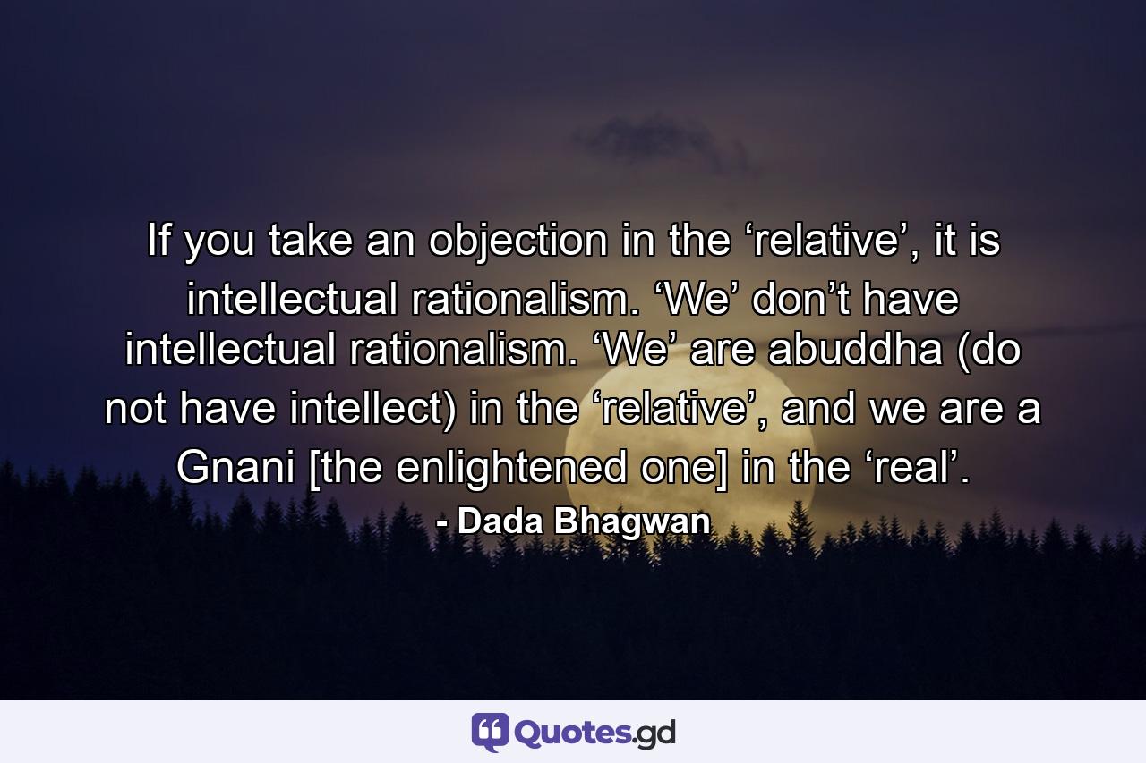 If you take an objection in the ‘relative’, it is intellectual rationalism. ‘We’ don’t have intellectual rationalism. ‘We’ are abuddha (do not have intellect) in the ‘relative’, and we are a Gnani [the enlightened one] in the ‘real’. - Quote by Dada Bhagwan