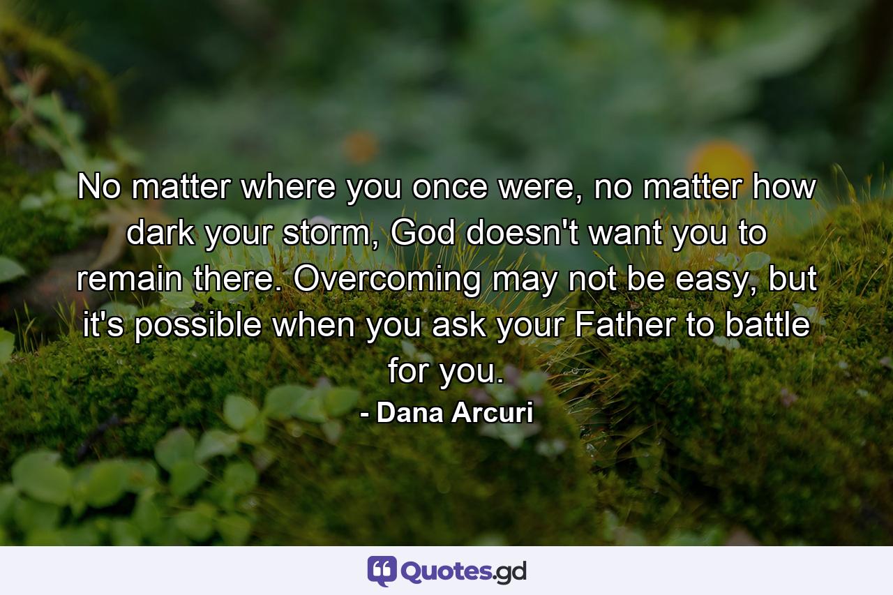 No matter where you once were, no matter how dark your storm, God doesn't want you to remain there. Overcoming may not be easy, but it's possible when you ask your Father to battle for you. - Quote by Dana Arcuri