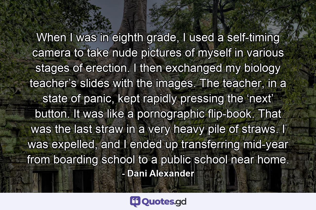 When I was in eighth grade, I used a self-timing camera to take nude pictures of myself in various stages of erection. I then exchanged my biology teacher’s slides with the images. The teacher, in a state of panic, kept rapidly pressing the ‘next’ button. It was like a pornographic flip-book. That was the last straw in a very heavy pile of straws. I was expelled, and I ended up transferring mid-year from boarding school to a public school near home. - Quote by Dani Alexander