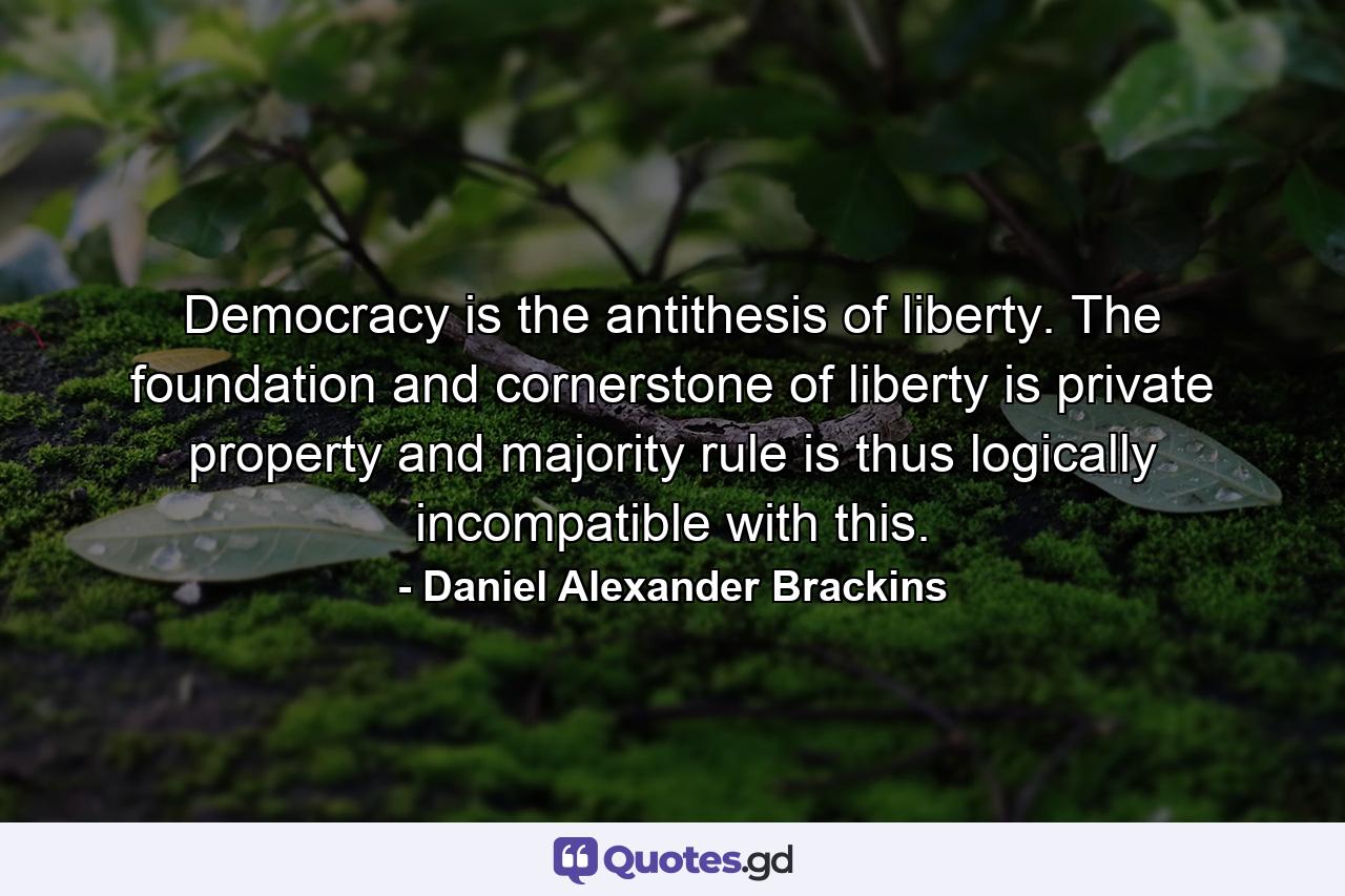 Democracy is the antithesis of liberty. The foundation and cornerstone of liberty is private property and majority rule is thus logically incompatible with this. - Quote by Daniel Alexander Brackins