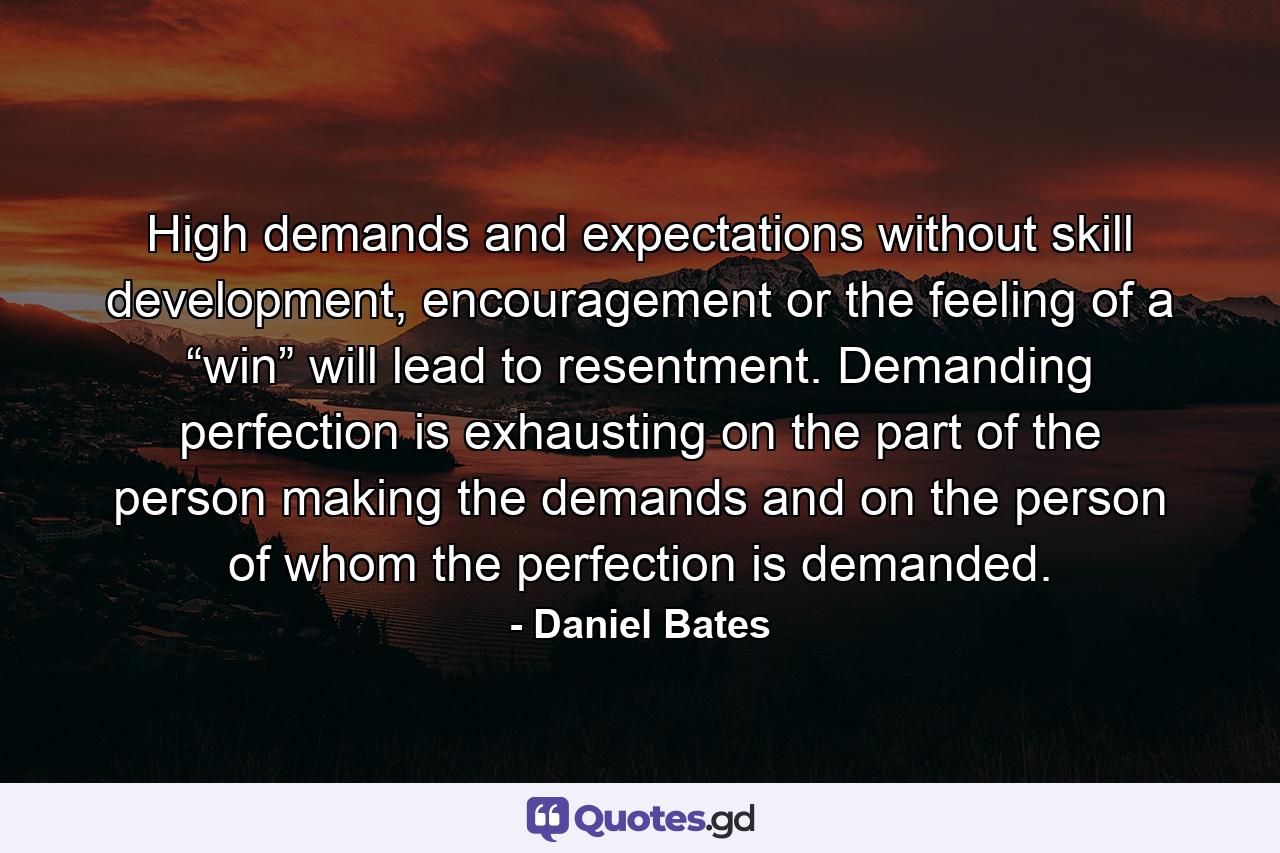 High demands and expectations without skill development, encouragement or the feeling of a “win” will lead to resentment. Demanding perfection is exhausting on the part of the person making the demands and on the person of whom the perfection is demanded. - Quote by Daniel Bates