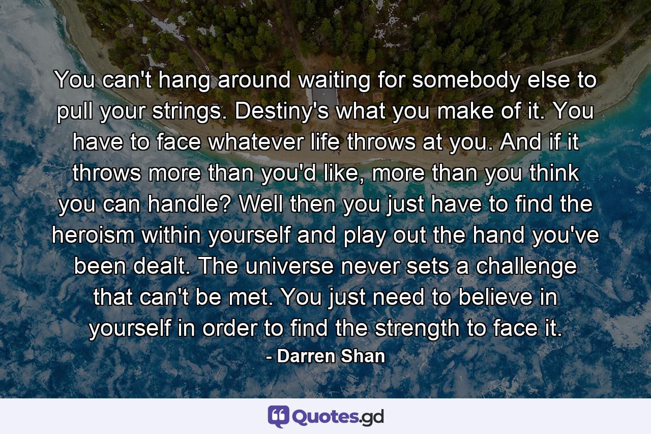 You can't hang around waiting for somebody else to pull your strings. Destiny's what you make of it. You have to face whatever life throws at you. And if it throws more than you'd like, more than you think you can handle? Well then you just have to find the heroism within yourself and play out the hand you've been dealt. The universe never sets a challenge that can't be met. You just need to believe in yourself in order to find the strength to face it. - Quote by Darren Shan