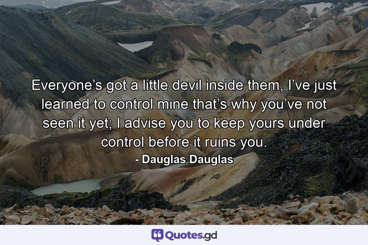 Everyone’s got a little devil inside them, I’ve just learned to control mine that’s why you’ve not seen it yet; I advise you to keep yours under control before it ruins you. - Quote by Dauglas Dauglas