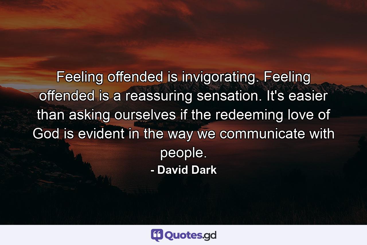 Feeling offended is invigorating. Feeling offended is a reassuring sensation. It's easier than asking ourselves if the redeeming love of God is evident in the way we communicate with people. - Quote by David Dark