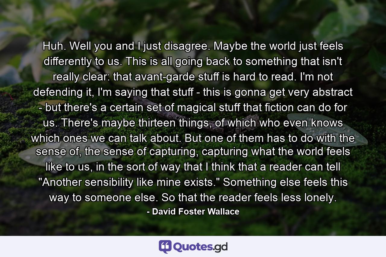 Huh. Well you and I just disagree. Maybe the world just feels differently to us. This is all going back to something that isn't really clear: that avant-garde stuff is hard to read. I'm not defending it, I'm saying that stuff - this is gonna get very abstract - but there's a certain set of magical stuff that fiction can do for us. There's maybe thirteen things, of which who even knows which ones we can talk about. But one of them has to do with the sense of, the sense of capturing, capturing what the world feels like to us, in the sort of way that I think that a reader can tell 