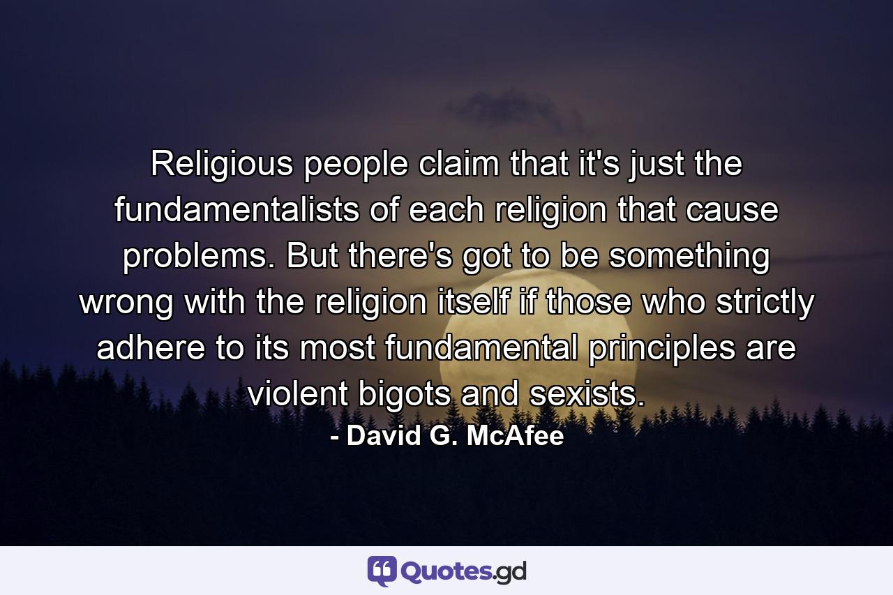 Religious people claim that it's just the fundamentalists of each religion that cause problems. But there's got to be something wrong with the religion itself if those who strictly adhere to its most fundamental principles are violent bigots and sexists. - Quote by David G. McAfee