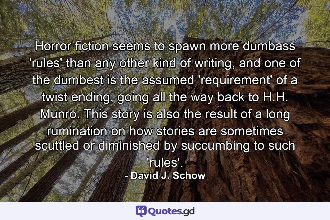 Horror fiction seems to spawn more dumbass 'rules' than any other kind of writing, and one of the dumbest is the assumed 'requirement' of a twist ending, going all the way back to H.H. Munro. This story is also the result of a long rumination on how stories are sometimes scuttled or diminished by succumbing to such 'rules'. - Quote by David J. Schow