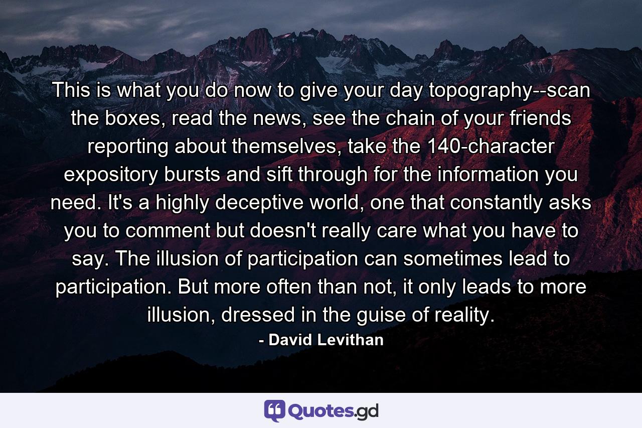 This is what you do now to give your day topography--scan the boxes, read the news, see the chain of your friends reporting about themselves, take the 140-character expository bursts and sift through for the information you need. It's a highly deceptive world, one that constantly asks you to comment but doesn't really care what you have to say. The illusion of participation can sometimes lead to participation. But more often than not, it only leads to more illusion, dressed in the guise of reality. - Quote by David Levithan