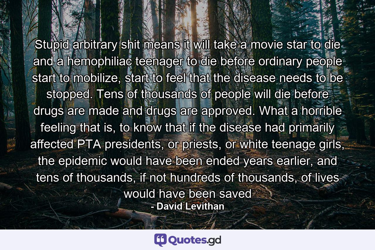 Stupid arbitrary shit means it will take a movie star to die and a hemophiliac teenager to die before ordinary people start to mobilize, start to feel that the disease needs to be stopped. Tens of thousands of people will die before drugs are made and drugs are approved. What a horrible feeling that is, to know that if the disease had primarily affected PTA presidents, or priests, or white teenage girls, the epidemic would have been ended years earlier, and tens of thousands, if not hundreds of thousands, of lives would have been saved - Quote by David Levithan