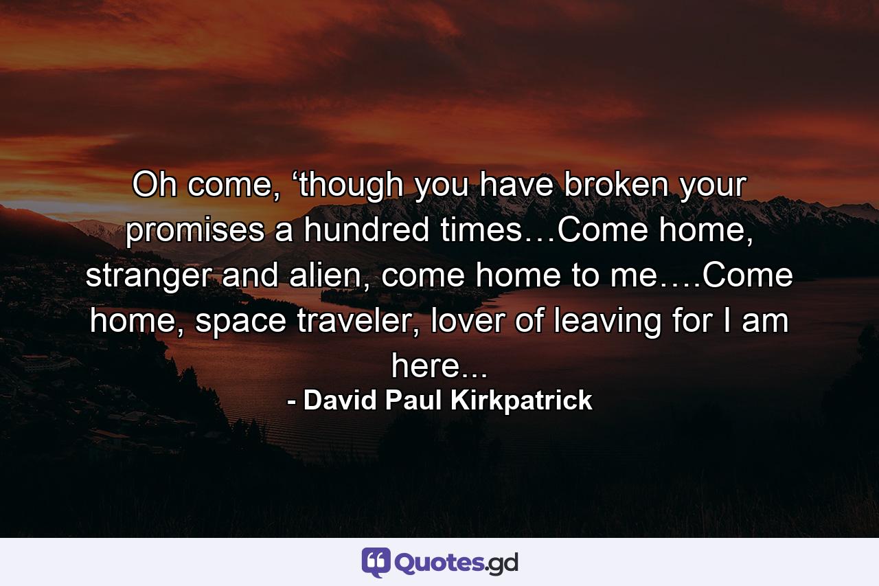 Oh come, ‘though you have broken your promises a hundred times…Come home, stranger and alien, come home to me….Come home, space traveler, lover of leaving for I am here... - Quote by David Paul Kirkpatrick