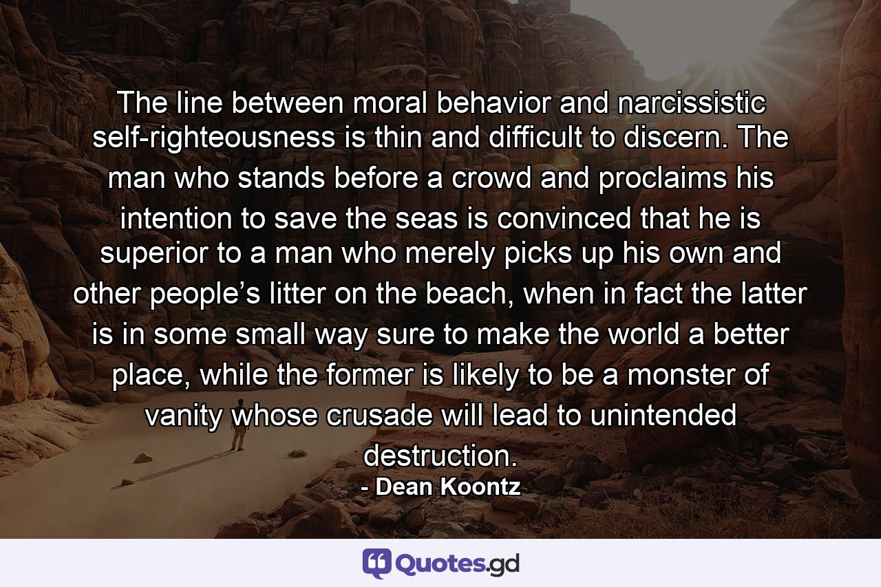 The line between moral behavior and narcissistic self-righteousness is thin and difficult to discern. The man who stands before a crowd and proclaims his intention to save the seas is convinced that he is superior to a man who merely picks up his own and other people’s litter on the beach, when in fact the latter is in some small way sure to make the world a better place, while the former is likely to be a monster of vanity whose crusade will lead to unintended destruction. - Quote by Dean Koontz