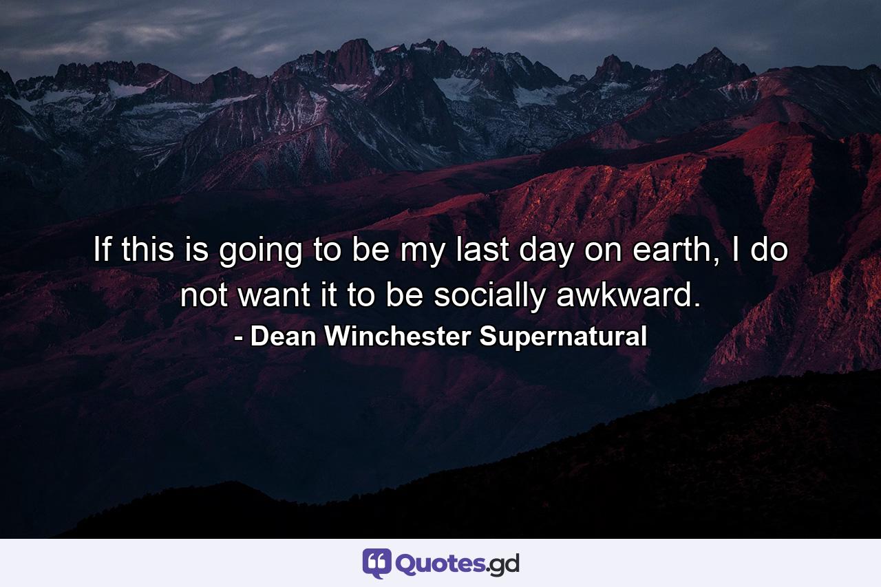 If this is going to be my last day on earth, I do not want it to be socially awkward. - Quote by Dean Winchester Supernatural